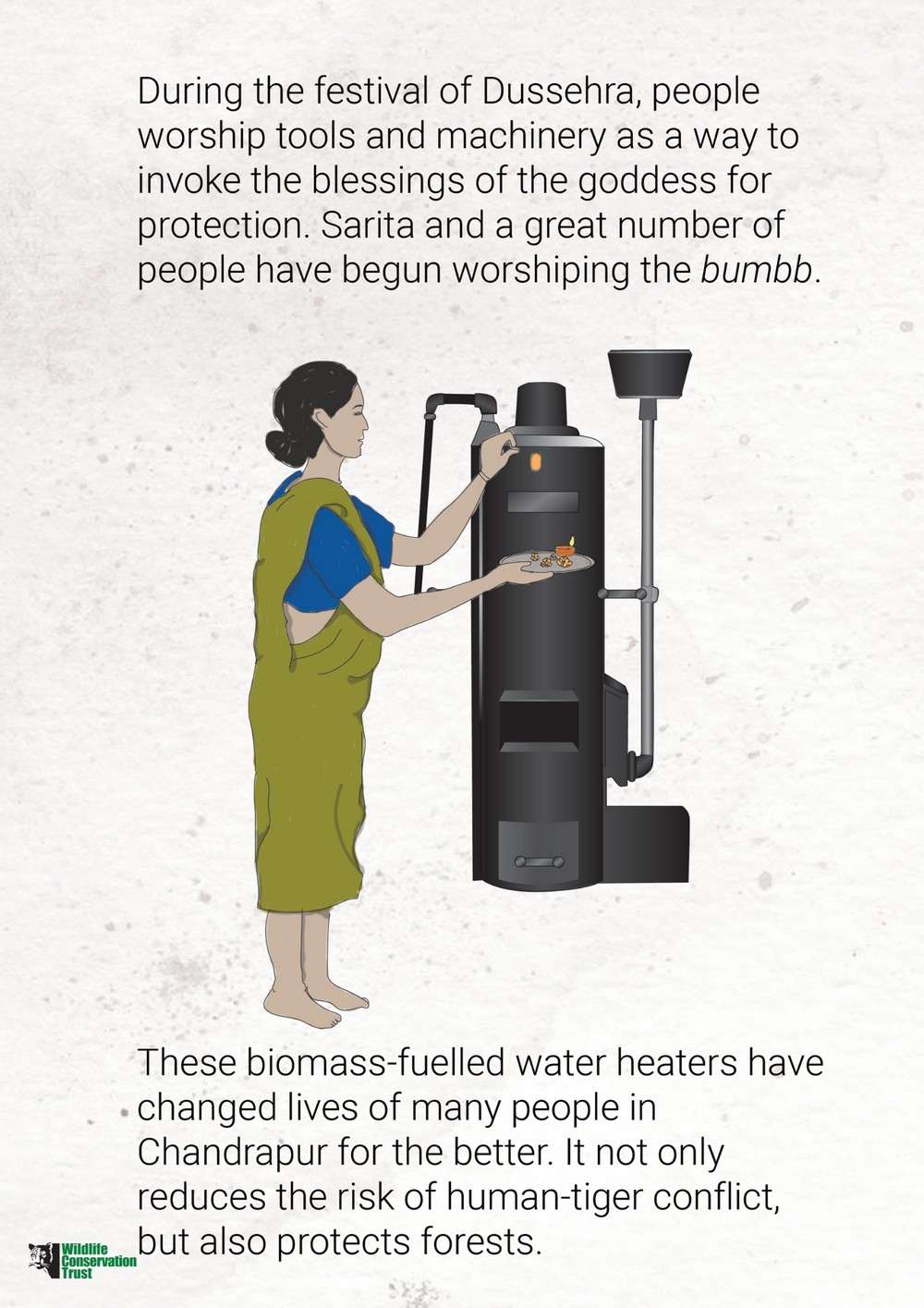 The Bumbb Story - One of WCT’s flagship community interventions in Chandrapur District, Maharashtra, has been the Water Heater Project that is focused on not just reducing firewood consumption, but also forest degradation, the drudgery of women and their exposure to harmful smoke, and above all, human-carnivore conflict. The development of an energy-efficient, biomass-fuelled water heater, locally called the ‘bumbb’, has become a prized possession for thousands of rural households in Chandrapur.